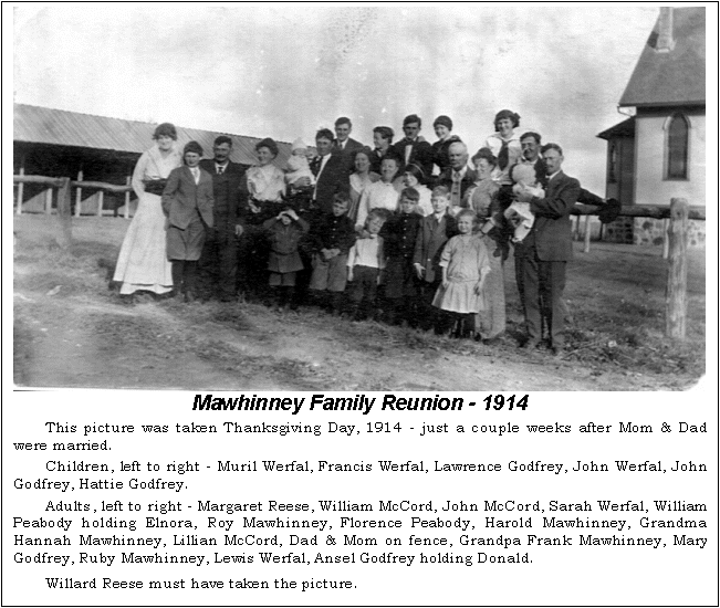 Text Box:  Mawhinney Family Reunion - 1914
This picture was taken Thanksgiving Day, 1914 - just a couple weeks after Mom & Dad were married.  
Children, left to right - Muril Werfal, Francis Werfal, Lawrence Godfrey, John Werfal, John Godfrey, Hattie Godfrey.  
Adults, left to right - Margaret Reese, William McCord, John McCord, Sarah Werfal, William Peabody holding Elnora, Roy Mawhinney, Florence Peabody, Harold Mawhinney, Grandma Han-nah Mawhinney, Lillian McCord, Dad & Mom on fence, Grandpa Frank Mawhinney, Mary God-frey, Ruby Mawhinney, Lewis Werfal, Ansel Godfrey holding Donald.  
Willard Reese must have taken the picture.
