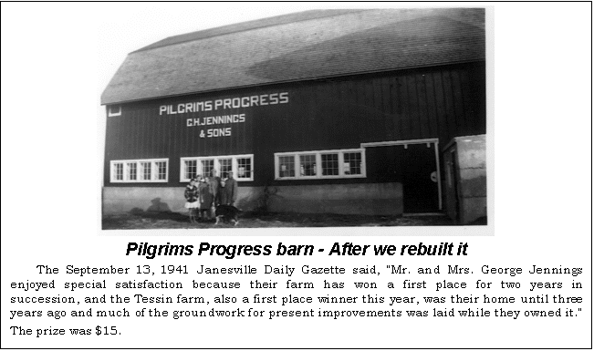 Text Box:  
Pilgrims Progress barn - After we rebuilt it
The September 13, 1941 Janesville Daily Gazette said, "Mr. and Mrs. George Jennings en-joyed special satisfaction because their farm has won a first place for two years in succession, and the Tessin farm, also a first place winner this year, was their home until three years ago and much of the groundwork for present improvements was laid while they owned it." The prize was $15.
