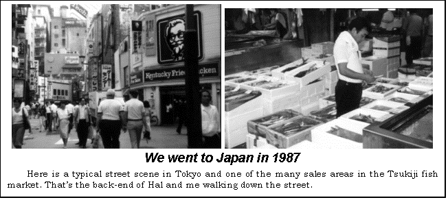 Text Box:    
We went to Japan in 1987
Here is a typical street scene in Tokyo and one of the many sales areas in the Tsukiji fish market. Thats the back-end of Hal and me walking down the street.
